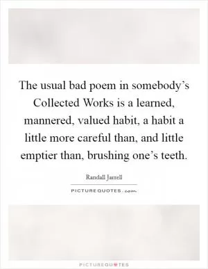 The usual bad poem in somebody’s Collected Works is a learned, mannered, valued habit, a habit a little more careful than, and little emptier than, brushing one’s teeth Picture Quote #1
