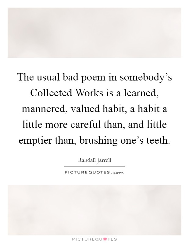 The usual bad poem in somebody's Collected Works is a learned, mannered, valued habit, a habit a little more careful than, and little emptier than, brushing one's teeth. Picture Quote #1