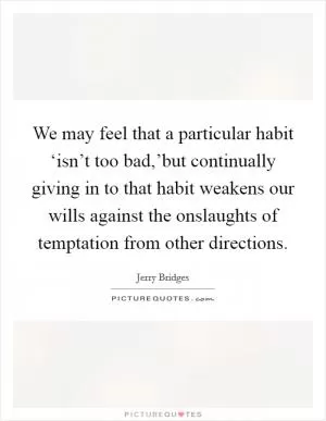 We may feel that a particular habit ‘isn’t too bad,’but continually giving in to that habit weakens our wills against the onslaughts of temptation from other directions Picture Quote #1