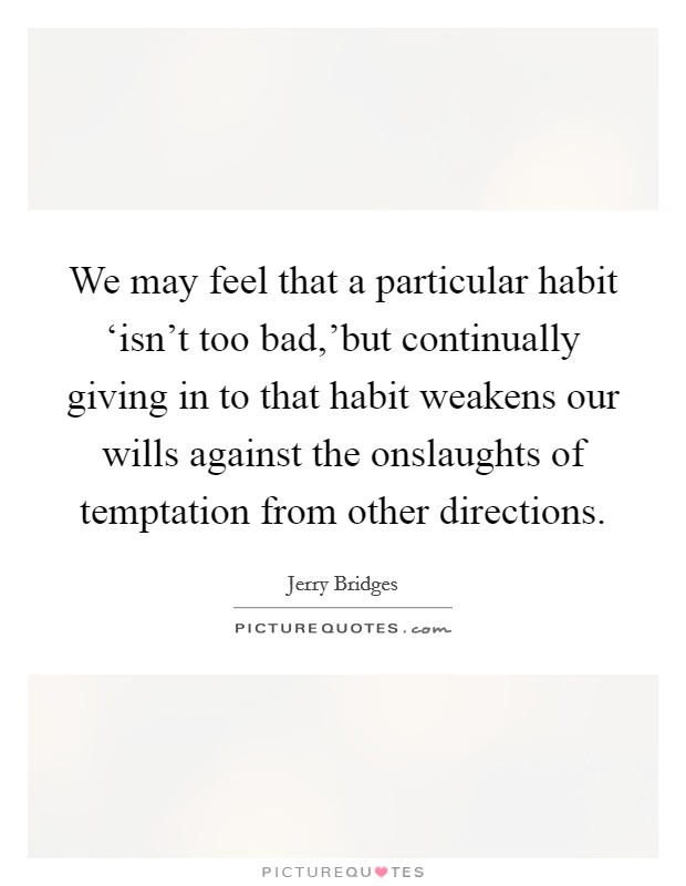 We may feel that a particular habit ‘isn't too bad,'but continually giving in to that habit weakens our wills against the onslaughts of temptation from other directions. Picture Quote #1
