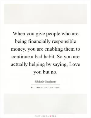 When you give people who are being financially responsible money, you are enabling them to continue a bad habit. So you are actually helping by saying, Love you but no Picture Quote #1