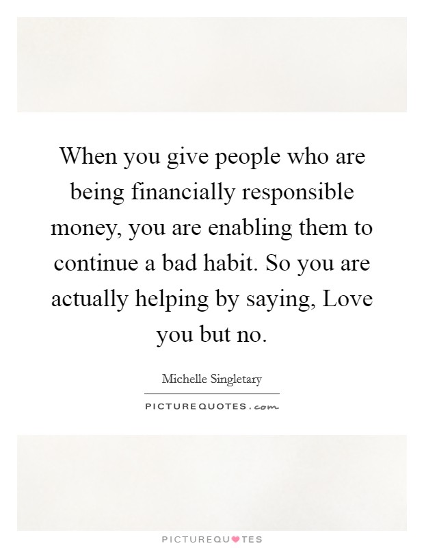 When you give people who are being financially responsible money, you are enabling them to continue a bad habit. So you are actually helping by saying, Love you but no. Picture Quote #1