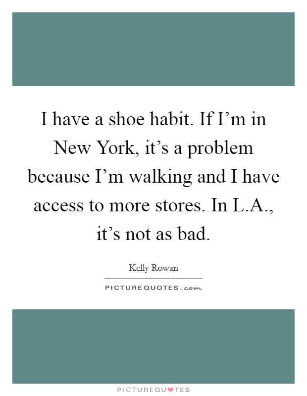 I have a shoe habit. If I'm in New York, it's a problem because I'm walking and I have access to more stores. In L.A., it's not as bad. Picture Quote #1