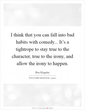 I think that you can fall into bad habits with comedy... It’s a tightrope to stay true to the character, true to the irony, and allow the irony to happen Picture Quote #1