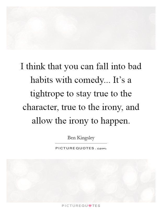 I think that you can fall into bad habits with comedy... It's a tightrope to stay true to the character, true to the irony, and allow the irony to happen. Picture Quote #1