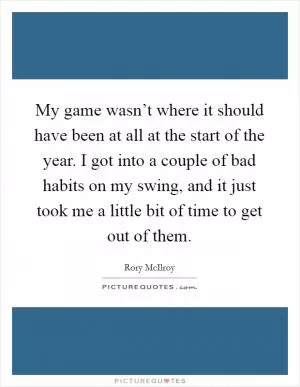 My game wasn’t where it should have been at all at the start of the year. I got into a couple of bad habits on my swing, and it just took me a little bit of time to get out of them Picture Quote #1