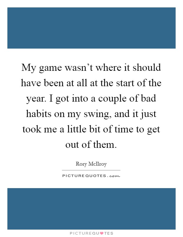 My game wasn't where it should have been at all at the start of the year. I got into a couple of bad habits on my swing, and it just took me a little bit of time to get out of them. Picture Quote #1
