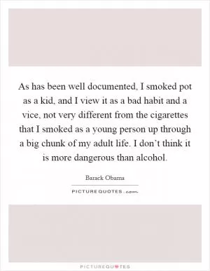 As has been well documented, I smoked pot as a kid, and I view it as a bad habit and a vice, not very different from the cigarettes that I smoked as a young person up through a big chunk of my adult life. I don’t think it is more dangerous than alcohol Picture Quote #1