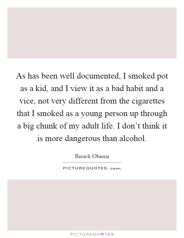 As has been well documented, I smoked pot as a kid, and I view it as a bad habit and a vice, not very different from the cigarettes that I smoked as a young person up through a big chunk of my adult life. I don't think it is more dangerous than alcohol. Picture Quote #1