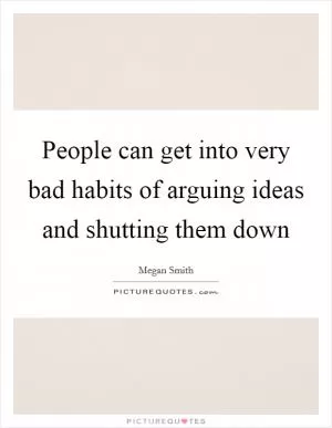 People can get into very bad habits of arguing ideas and shutting them down Picture Quote #1