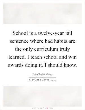 School is a twelve-year jail sentence where bad habits are the only curriculum truly learned. I teach school and win awards doing it. I should know Picture Quote #1