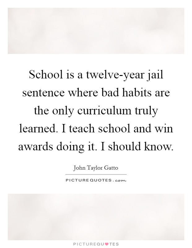 School is a twelve-year jail sentence where bad habits are the only curriculum truly learned. I teach school and win awards doing it. I should know. Picture Quote #1