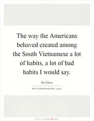 The way the Americans behaved created among the South Vietnamese a lot of habits, a lot of bad habits I would say Picture Quote #1