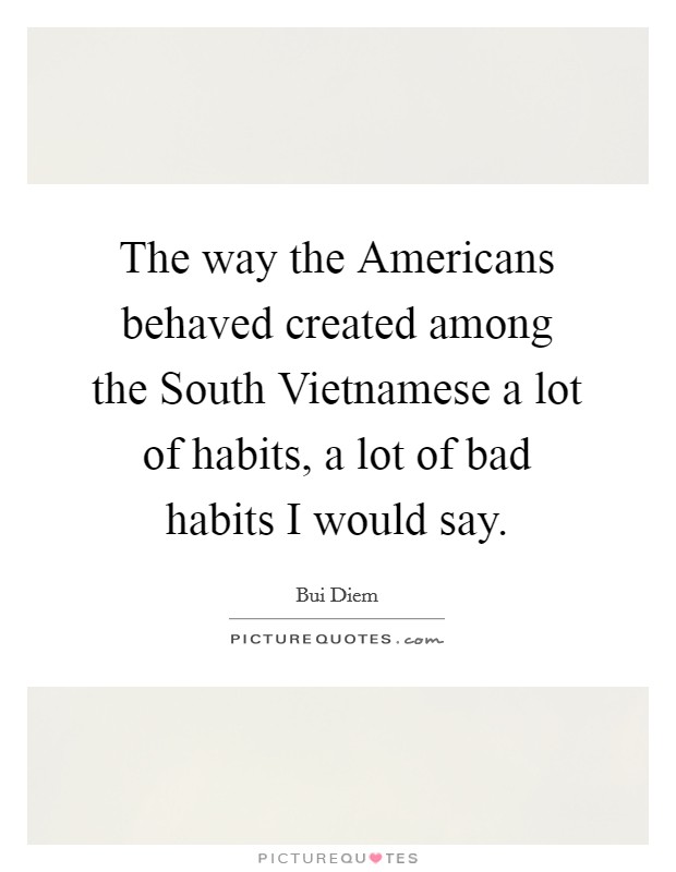 The way the Americans behaved created among the South Vietnamese a lot of habits, a lot of bad habits I would say. Picture Quote #1