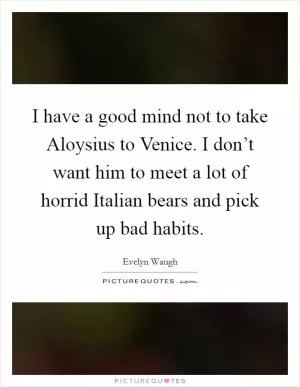 I have a good mind not to take Aloysius to Venice. I don’t want him to meet a lot of horrid Italian bears and pick up bad habits Picture Quote #1