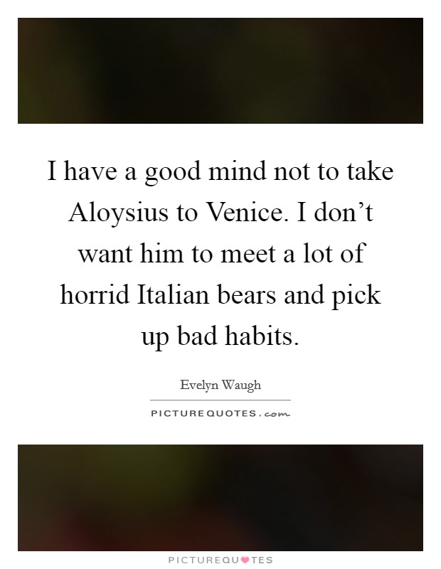 I have a good mind not to take Aloysius to Venice. I don't want him to meet a lot of horrid Italian bears and pick up bad habits. Picture Quote #1