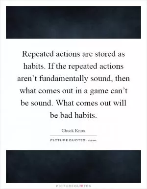 Repeated actions are stored as habits. If the repeated actions aren’t fundamentally sound, then what comes out in a game can’t be sound. What comes out will be bad habits Picture Quote #1