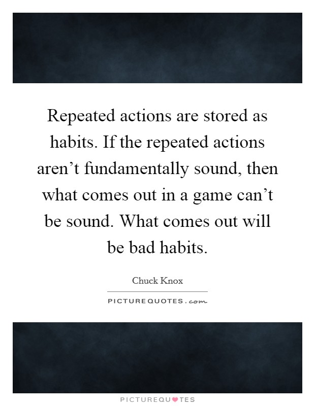 Repeated actions are stored as habits. If the repeated actions aren't fundamentally sound, then what comes out in a game can't be sound. What comes out will be bad habits. Picture Quote #1