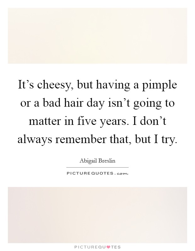 It's cheesy, but having a pimple or a bad hair day isn't going to matter in five years. I don't always remember that, but I try. Picture Quote #1