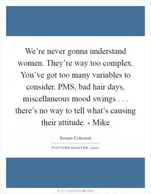 We’re never gonna understand women. They’re way too complex. You’ve got too many variables to consider. PMS, bad hair days, miscellaneous mood swings . . . there’s no way to tell what’s causing their attitude. - Mike Picture Quote #1