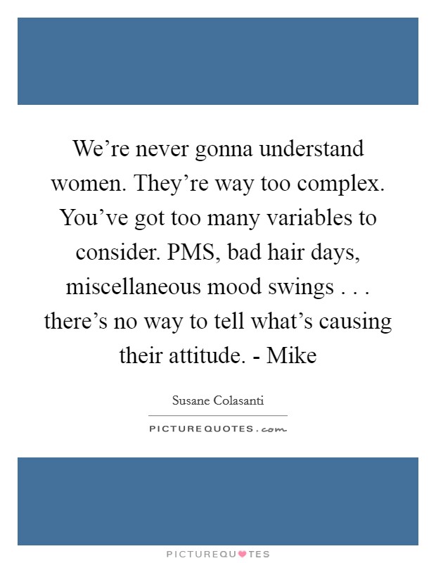 We're never gonna understand women. They're way too complex. You've got too many variables to consider. PMS, bad hair days, miscellaneous mood swings . . . there's no way to tell what's causing their attitude. - Mike Picture Quote #1