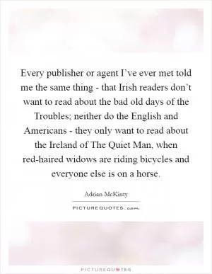 Every publisher or agent I’ve ever met told me the same thing - that Irish readers don’t want to read about the bad old days of the Troubles; neither do the English and Americans - they only want to read about the Ireland of The Quiet Man, when red-haired widows are riding bicycles and everyone else is on a horse Picture Quote #1