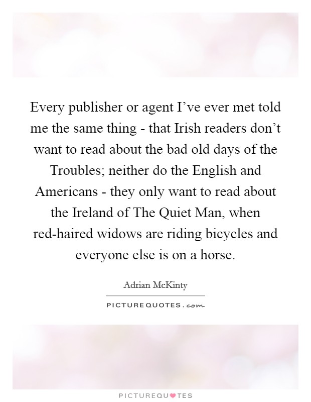 Every publisher or agent I've ever met told me the same thing - that Irish readers don't want to read about the bad old days of the Troubles; neither do the English and Americans - they only want to read about the Ireland of The Quiet Man, when red-haired widows are riding bicycles and everyone else is on a horse. Picture Quote #1