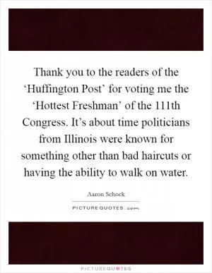 Thank you to the readers of the ‘Huffington Post’ for voting me the ‘Hottest Freshman’ of the 111th Congress. It’s about time politicians from Illinois were known for something other than bad haircuts or having the ability to walk on water Picture Quote #1