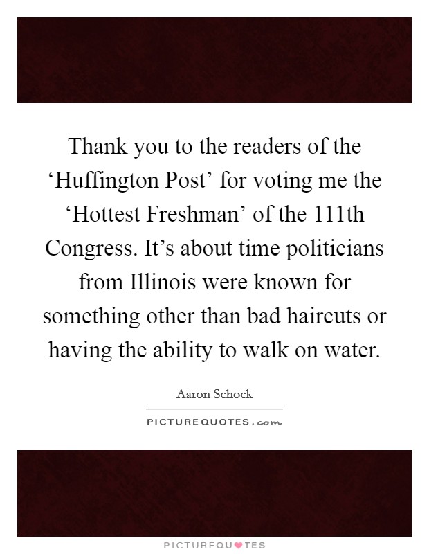 Thank you to the readers of the ‘Huffington Post' for voting me the ‘Hottest Freshman' of the 111th Congress. It's about time politicians from Illinois were known for something other than bad haircuts or having the ability to walk on water. Picture Quote #1
