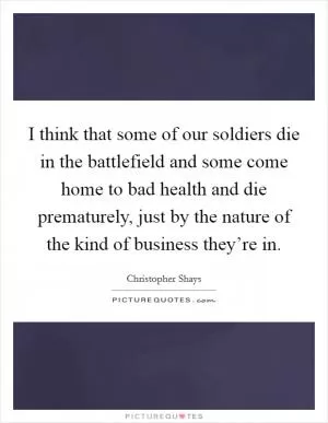 I think that some of our soldiers die in the battlefield and some come home to bad health and die prematurely, just by the nature of the kind of business they’re in Picture Quote #1