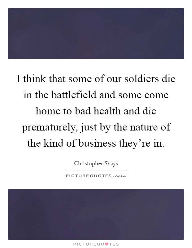 I think that some of our soldiers die in the battlefield and some come home to bad health and die prematurely, just by the nature of the kind of business they're in. Picture Quote #1