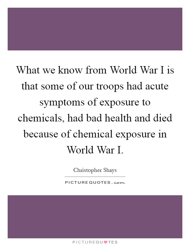 What we know from World War I is that some of our troops had acute symptoms of exposure to chemicals, had bad health and died because of chemical exposure in World War I. Picture Quote #1