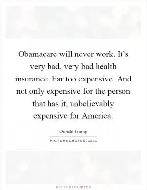 Obamacare will never work. It’s very bad, very bad health insurance. Far too expensive. And not only expensive for the person that has it, unbelievably expensive for America Picture Quote #1