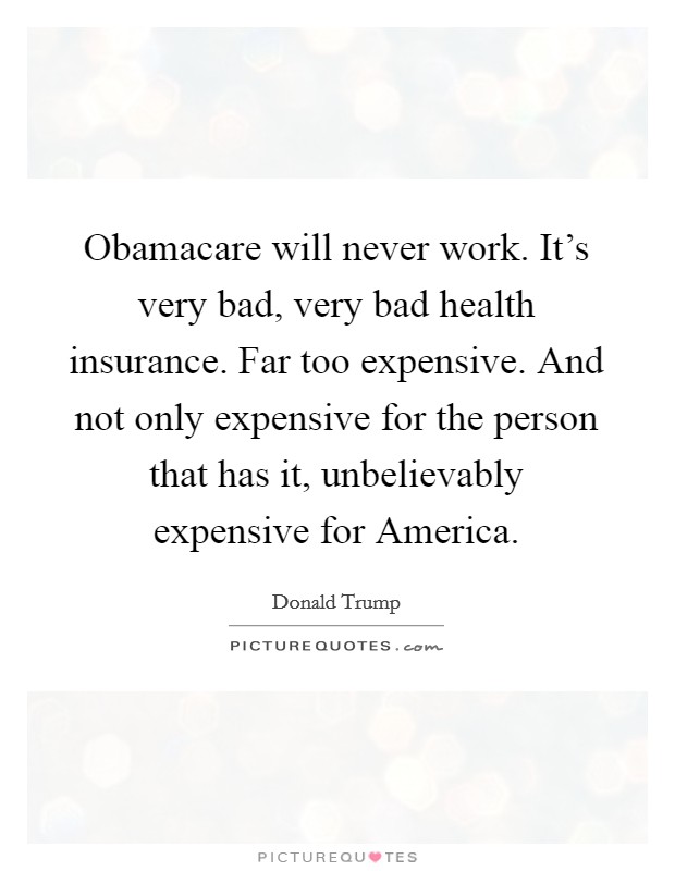 Obamacare will never work. It's very bad, very bad health insurance. Far too expensive. And not only expensive for the person that has it, unbelievably expensive for America. Picture Quote #1