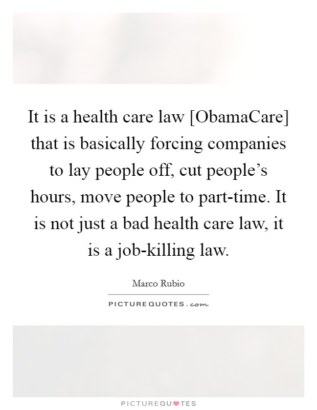 It is a health care law [ObamaCare] that is basically forcing companies to lay people off, cut people's hours, move people to part-time. It is not just a bad health care law, it is a job-killing law. Picture Quote #1