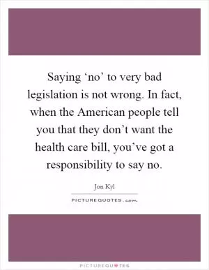 Saying ‘no’ to very bad legislation is not wrong. In fact, when the American people tell you that they don’t want the health care bill, you’ve got a responsibility to say no Picture Quote #1