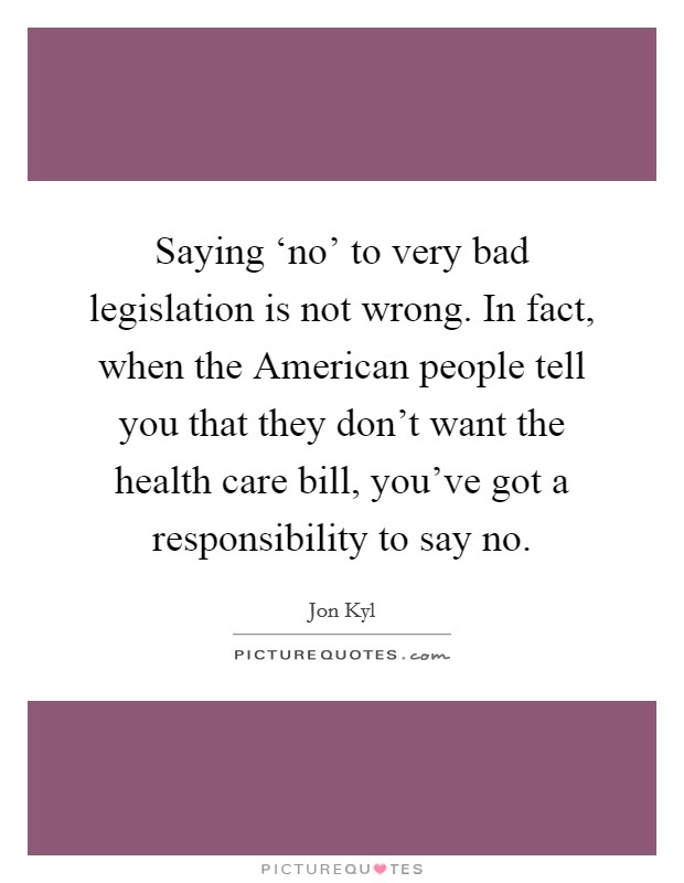 Saying ‘no' to very bad legislation is not wrong. In fact, when the American people tell you that they don't want the health care bill, you've got a responsibility to say no. Picture Quote #1