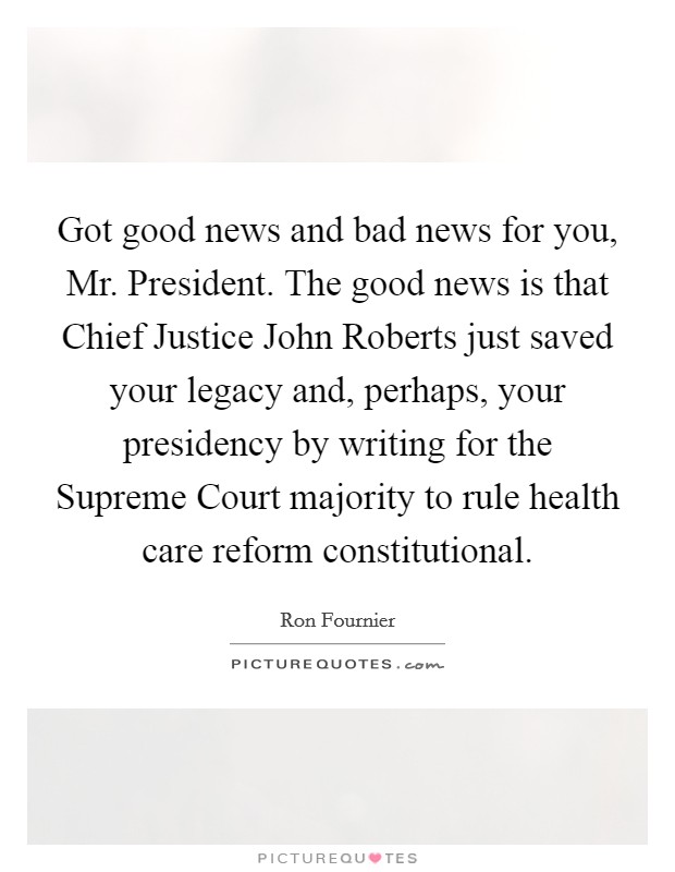 Got good news and bad news for you, Mr. President. The good news is that Chief Justice John Roberts just saved your legacy and, perhaps, your presidency by writing for the Supreme Court majority to rule health care reform constitutional. Picture Quote #1