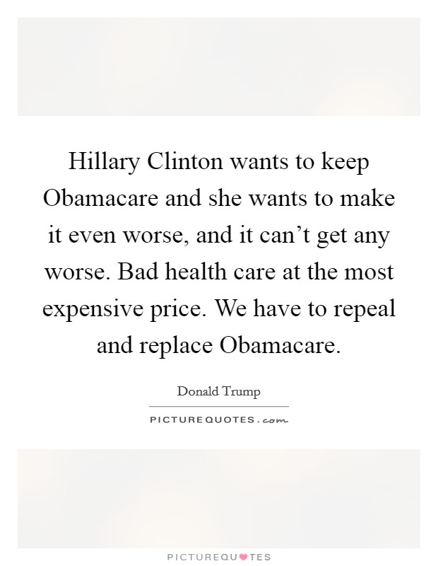 Hillary Clinton wants to keep Obamacare and she wants to make it even worse, and it can't get any worse. Bad health care at the most expensive price. We have to repeal and replace Obamacare. Picture Quote #1