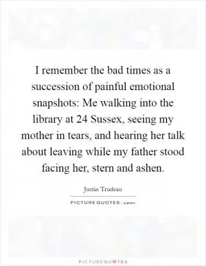 I remember the bad times as a succession of painful emotional snapshots: Me walking into the library at 24 Sussex, seeing my mother in tears, and hearing her talk about leaving while my father stood facing her, stern and ashen Picture Quote #1