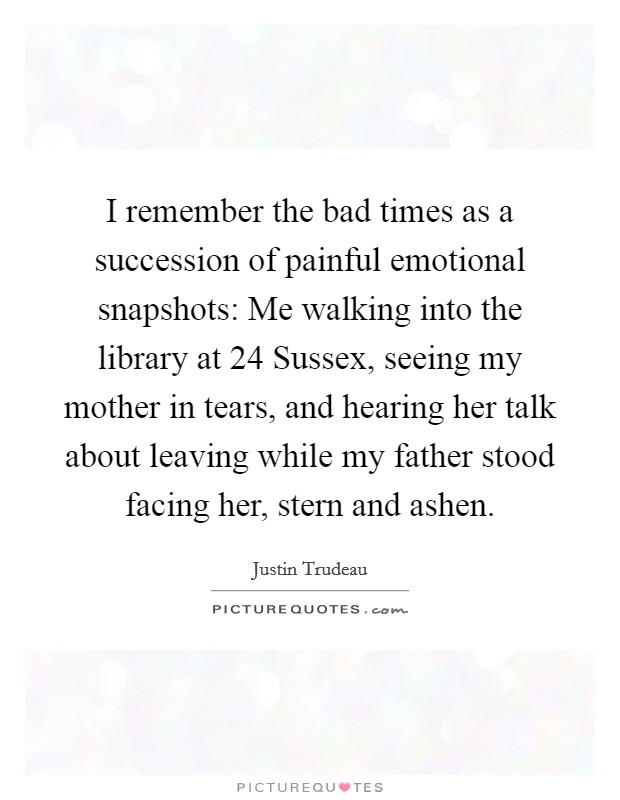 I remember the bad times as a succession of painful emotional snapshots: Me walking into the library at 24 Sussex, seeing my mother in tears, and hearing her talk about leaving while my father stood facing her, stern and ashen. Picture Quote #1