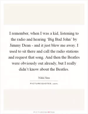 I remember, when I was a kid, listening to the radio and hearing ‘Big Bad John’ by Jimmy Dean - and it just blew me away. I used to sit there and call the radio stations and request that song. And then the Beatles were obviously out already, but I really didn’t know about the Beatles Picture Quote #1