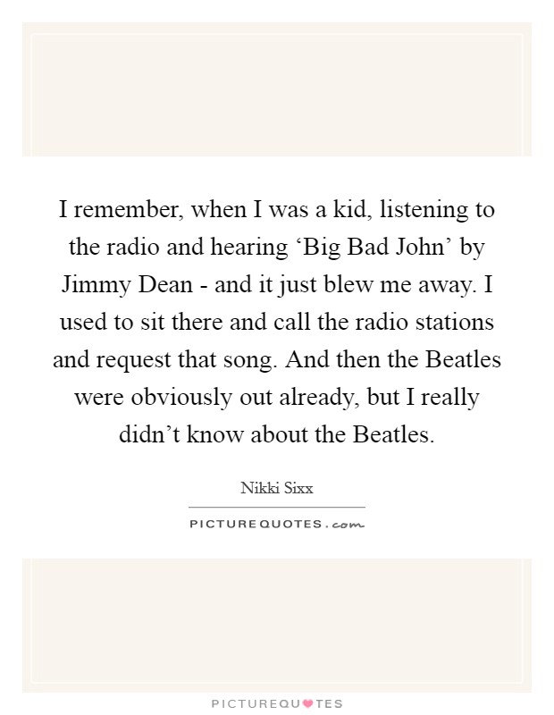 I remember, when I was a kid, listening to the radio and hearing ‘Big Bad John' by Jimmy Dean - and it just blew me away. I used to sit there and call the radio stations and request that song. And then the Beatles were obviously out already, but I really didn't know about the Beatles. Picture Quote #1