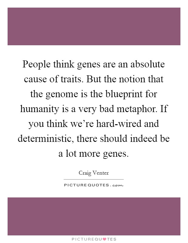 People think genes are an absolute cause of traits. But the notion that the genome is the blueprint for humanity is a very bad metaphor. If you think we're hard-wired and deterministic, there should indeed be a lot more genes. Picture Quote #1