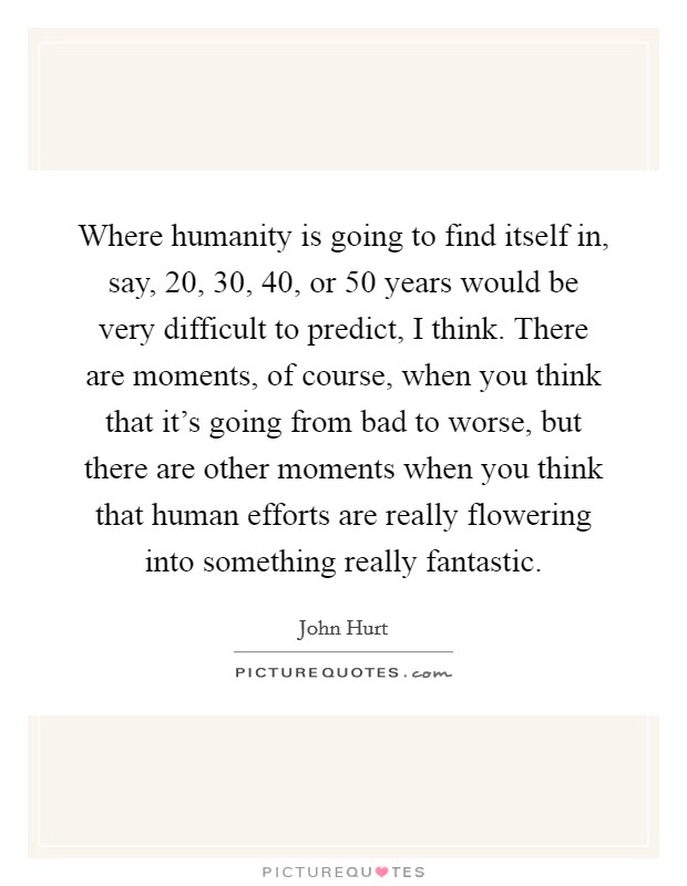 Where humanity is going to find itself in, say, 20, 30, 40, or 50 years would be very difficult to predict, I think. There are moments, of course, when you think that it's going from bad to worse, but there are other moments when you think that human efforts are really flowering into something really fantastic. Picture Quote #1