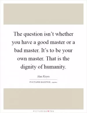 The question isn’t whether you have a good master or a bad master. It’s to be your own master. That is the dignity of humanity Picture Quote #1