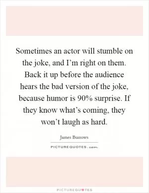 Sometimes an actor will stumble on the joke, and I’m right on them. Back it up before the audience hears the bad version of the joke, because humor is 90% surprise. If they know what’s coming, they won’t laugh as hard Picture Quote #1