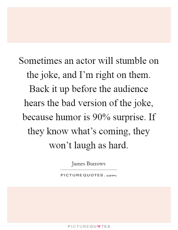 Sometimes an actor will stumble on the joke, and I'm right on them. Back it up before the audience hears the bad version of the joke, because humor is 90% surprise. If they know what's coming, they won't laugh as hard. Picture Quote #1