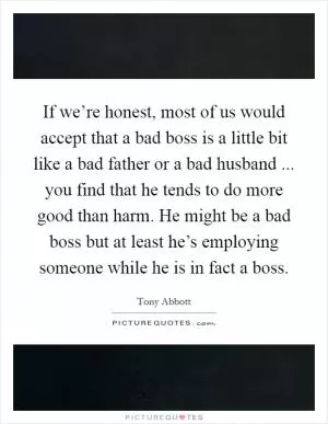 If we’re honest, most of us would accept that a bad boss is a little bit like a bad father or a bad husband ... you find that he tends to do more good than harm. He might be a bad boss but at least he’s employing someone while he is in fact a boss Picture Quote #1