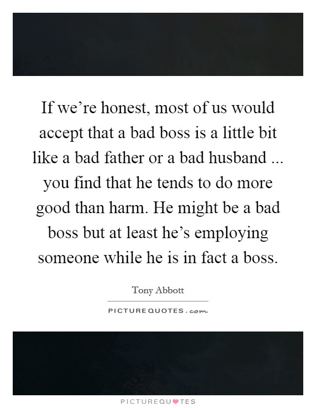 If we're honest, most of us would accept that a bad boss is a little bit like a bad father or a bad husband ... you find that he tends to do more good than harm. He might be a bad boss but at least he's employing someone while he is in fact a boss. Picture Quote #1